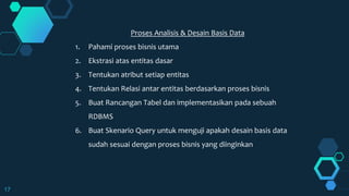 17
Proses Analisis & Desain Basis Data
1. Pahami proses bisnis utama
2. Ekstrasi atas entitas dasar
3. Tentukan atribut setiap entitas
4. Tentukan Relasi antar entitas berdasarkan proses bisnis
5. Buat Rancangan Tabel dan implementasikan pada sebuah
RDBMS
6. Buat Skenario Query untuk menguji apakah desain basis data
sudah sesuai dengan proses bisnis yang diinginkan
 