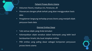 18
Pahami Proses Bisnis Utama
• Dokumen Resmi, misalnya UU, Peraturan, dll
• Wawancara dengan pihak terkait yang akan menggunakan basis
data
• Pengalaman langsung terhadap proses bisnis yang menjadi objek
penyusun basis data
Ekstrasi Entitas Dasar
• Tulis semua objek yang Anda temukan
• Kelompokkan objek tersebut dalam kelompok yang lebih kecil
berdasarkan hirarki, lalu buat tetapkan entitas
• Pilih entitas yang paling dasar sebagai komponen penyususn
proses bisnis utama
 