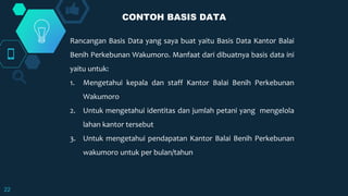 22
Rancangan Basis Data yang saya buat yaitu Basis Data Kantor Balai
Benih Perkebunan Wakumoro. Manfaat dari dibuatnya basis data ini
yaitu untuk:
1. Mengetahui kepala dan staff Kantor Balai Benih Perkebunan
Wakumoro
2. Untuk mengetahui identitas dan jumlah petani yang mengelola
lahan kantor tersebut
3. Untuk mengetahui pendapatan Kantor Balai Benih Perkebunan
wakumoro untuk per bulan/tahun
CONTOH BASIS DATA
 