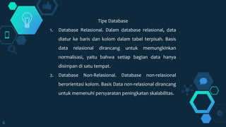 5
Tipe Database
1. Database Relasional. Dalam database relasional, data
diatur ke baris dan kolom dalam tabel terpisah. Basis
data relasional dirancang untuk memungkinkan
normalisasi, yaitu bahwa setiap bagian data hanya
disimpan di satu tempat.
2. Database Non-Relasional. Database non-relasional
berorientasi kolom. Basis Data non-relasional dirancang
untuk memenuhi persyaratan peningkatan skalabilitas.
 