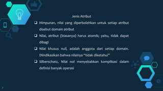 7
Jenis Atribut
 Himpunan, nilai yang diperbolehkan untuk setiap atribut
disebut domain atribut
 Nilai, atribut (biasanya) harus atomik; yaitu, tidak dapat
dibagi
 Nilai khusus null, adalah anggota dari setiap domain.
Diindikasikan bahwa nilainya “tidak diketahui”
 Silberschatz, Nilai nol menyebabkan komplikasi dalam
definisi banyak operasi
 