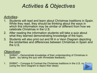 Activities & Objectives
Activities-
1. Students will read and learn about Christmas traditions in Spain.
While they read, they should be thinking about the ways in
which this information may be similar or different from how we
celebrate Christmas in the U.S.
2. After reading the information students will take a quiz about
what they learned demonstrating knowledge of the topic.
3. Students will also print out and fill in a Venn Diagram depicting
the similarities and differences between Christmas in Spain and
the U.S.
Objectives-
1. SWBAT – Demonstrate knowledge of their understanding of Christmas in
Spain. (by taking the quiz with immediate feedback)
1. SWBAT – Compare & Contrast the Christmas traditions in the U.S. vs. Spain.
(using the Venn Diagram to depict their ideas)
 