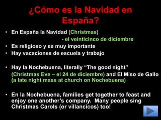 ¿Cómo es la Navidad en
España?
• En España la Navidad (Christmas)
- el veinticinco de diciembre
• Es religioso y es muy importante
• Hay vacaciones de escuela y trabajo
• Hay la Nochebuena, literally “The good night”
(Christmas Eve – el 24 de diciembre) and El Miso de Gallo
(a late night mass at church on Nochebuena)
• En la Nochebuena, families get together to feast and
enjoy one another’s company. Many people sing
Christmas Carols (or villancicos) too!
 