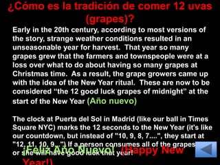 ¿Cómo es la tradición de comer 12 uvas
(grapes)?
Early in the 20th century, according to most versions of
the story, strange weather conditions resulted in an
unseasonable year for harvest. That year so many
grapes grew that the farmers and townspeople were at a
loss over what to do about having so many grapes at
Christmas time. As a result, the grape growers came up
with the idea of the New Year ritual. These are now to be
considered “the 12 good luck grapes of midnight” at the
start of the New Year (Año nuevo)
The clock at Puerta del Sol in Madrid (like our ball in Times
Square NYC) marks the 12 seconds to the New Year (it's like
our countdown, but instead of "10, 9, 8, 7....", they start at
"12, 11, 10, 9...") If a person consumes all of the grapes, he
or she will have good luck that year!
¡Feliz Año Nuevo! (Happy New
 
