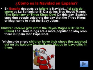 ¿Cómo es la Navidad en España?
• En España después de (after) la Navidad…*el seis de
enero es La Epifanía or El Día de los Tres Reyes Magos
(The Epiphany or Three Kings Day) On this day, Spanish
speaking people celebrate the day that the Three Kings
or Magi came to visit the Baby Jesus.
Children receive gifts (from the Reyes Magos NOT Santa
Claus) The Three Kings are a more popular holiday icon
there in Spain than Papá Noel.
*el cinco de enero children leave their shoes (los zapatos)
out on the balcony for the Reyes Magos to leave gifts in
them.
 