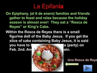 La Epifanía
On Epiphany, (el 6 de enero) families and friends
gather to feast and relax because the holiday
season is almost over! They eat a “Rosca de
Reyes” or King’s Cake.
Within the Rosca de Reyes there is a small
figurine doll of the Baby Jesus. If you get the
slice of cake containing Baby Jesus, it is said
you have to throw the next fiesta (party) on
Feb. 2nd. Another holiday in Spain.
Una Rosca de Reye
 