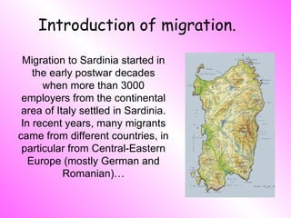 Introduction of migration. Migration to Sardinia started in the early postwar decades when more than 3000 employers from the continental area of Italy settled in Sardinia. In recent years, many migrants came from different countries, in particular from Central-Eastern Europe (mostly German and Romanian)… 