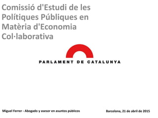 Comissió d'Estudi de les
Polítiques Públiques en
Matèria d'Economia
Col·laborativa
Miguel Ferrer - Abogado y asesor en asuntos públicos Barcelona, 21 de abril de 2015
 