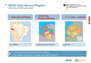 REDD Early Movers Program
Who does REM work with?
➢ Large scale programs with government partners
➢ No isolated local projects, no private sector REDD-projects
✓ Subnational States
✓ Countries –
Regions/Biomes
✓ Countries – national
e.g. Acre/Brazil e.g. Biome Amazonia/ Colombia e.g. Ecuador
 