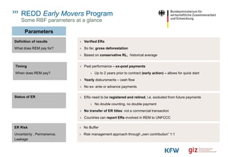 REDD Early Movers Program
Parameters
› Verified ERs
› So far, gross deforestation
› Based on conservative RL, historical average
Some RBF parameters at a glance
Definition of results
What does REM pay for?
Timing
When does REM pay?
› Past performance – ex-post payments
› Up to 2 years prior to contract (early action) – allows for quick start
› Yearly disbursments – cash flow
› No ex- ante or advance payments
Status of ER › ERs need to be registered and retired, i.e. excluded from future payments
› No double counting, no double payment
› No transfer of ER titles: not a commercial transaction
› Countries can report ERs involved in REM to UNFCCC
ER Risk
Uncertainty , Permanence,
Leakage
› No Buffer
› Risk management approach through „own contribution“ 1:1
 