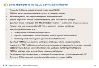 KfW Development Bank – REDD Early Movers Program
Some Highlights of the REDD Early Movers Program
19
• Among the first hands-on experience with results-based REDD+
• REM has gained some international recognition as pioneering program
• Relatively agile and fast program development and implementation
• Bilateral negotiations allow for tailor made solutions, while based on GNU principles
• Significant climate contribution: 24,6 Mio.tCO2e ERs rewarded (+ 23,5 Mio.tCO2e ERs own contribution)
• Focus on local level implementation (60-70% of resources) - but also a challenge
• Methodological innovations, e.g.:
• Allowing partners to use ERs in reporting to UNFCCC
• Registries: commercial Markt, subnational registries, domestic registries, domestic Info-Hubs
• REDD safeguards & risk management approaches & simplified frameworks
• By default, REM has been a pioneer tackling new challenges with no precedent solutions
• Investments of RBF (until implemented) and currency management by partner fund managers generate
additional returns that can be investment into better quality and monitoring of the Programs
• REM has catalyzed better governance and indigenous participation
• Participatory construction processes of Indigenous Subprograms– very good cooperation with GIZ!
• Donor and GNU engagement: generally good alignment and increased visibility
 