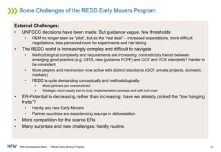 KfW Development Bank – REDD Early Movers Program
Some Challenges of the REDD Early Movers Program
21
External Challenges:
• UNFCCC decisions have been made: But guidance vague, few thresholds
• REM no longer seen as “pilot”, but as the “real deal” – increased expectations, more difficult
negotiations, less perceived room for experiments and risk taking
• The REDD world is increasingly complex and difficult to navigate
• Methodological complexity and requirements are increasing: contradictory trends between
emerging good practice (e.g. GFOI, new guidance FCPF) and GCF and VCS standards? Harder to
be consistent
• More players and mechanism now active with distinct standards (GCF, private projects, domestic
markets)
• REDD is quite demanding conceptually and methodologically:
• Most partners are overwhelmed
• Strategic vision easily lost in busy implementation process and with turn over
• ER-Potential is decreasing rather than increasing: have we already picked the “low hanging
fruits”?
• Hardly any new Early Movers
• Partner countries are experiencing resurge in deforestation
• More competition for the scarce ERs
• Many surprises and new challenges: hardly routine
 