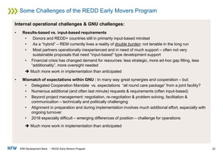 KfW Development Bank – REDD Early Movers Program
Some Challenges of the REDD Early Movers Program
22
Internal operational challenges & GNU challenges:
• Results-based vs. input-based requirements
• Donors and REDD+ countries still in primarily input-based mindset
• As a “hybrid” – REM currently lives a reality of double burden: not tenable in the long run
• Most partners operationally inexperienced and in need of much support – often not very
sustainable proposals that need “input-based” type development support
• Financial crisis has changed demand for resources: less strategic, more ad-hoc gap filling, less
“additionality”, more oversight needed
➔ Much more work in implementation than anticipated
• Mismatch of expectations within GNU : In many way great synergies and cooperation – but:
• Delegated Cooperation Mandate vs. expectations “all round care package” from a joint facility?
• Numerous additional (and often last minute) requests & requirements (often input-based)
• Beyond project management: negotiation, re-negotiation & problem solving, facilitation &
communication – technically and politically challenging
• Alignment in preparation and during implementation involves much additional effort, especially with
ongoing turnover
• 2018 especially difficult – emerging differences of position – challenge for operations
➔ Much more work in implementation than anticipated
 