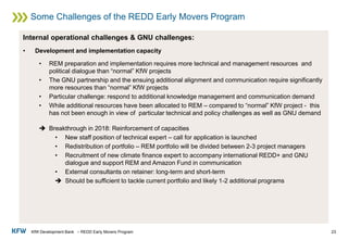 KfW Development Bank – REDD Early Movers Program
Some Challenges of the REDD Early Movers Program
23
Internal operational challenges & GNU challenges:
• Development and implementation capacity
• REM preparation and implementation requires more technical and management resources and
political dialogue than “normal” KfW projects
• The GNU partnership and the ensuing additional alignment and communication require significantly
more resources than “normal” KfW projects
• Particular challenge: respond to additional knowledge management and communication demand
• While additional resources have been allocated to REM – compared to “normal” KfW project - this
has not been enough in view of particular technical and policy challenges as well as GNU demand
➔ Breakthrough in 2018: Reinforcement of capacities
• New staff position of technical expert – call for application is launched
• Redistribution of portfolio – REM portfolio will be divided between 2-3 project managers
• Recruitment of new climate finance expert to accompany international REDD+ and GNU
dialogue and support REM and Amazon Fund in communication
• External consultants on retainer: long-term and short-term
➔ Should be sufficient to tackle current portfolio and likely 1-2 additional programs
 