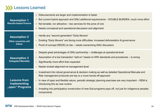 KfW Development Bank – REDD Early Movers Program
Lessons Learned
24
Assumption 1
Results-based finance
› Disbursements are larger and implementation is faster
› But current hybrid approach and GNU additional requirements – DOUBLE BURDEN, much more effort
› Not tenable, nor attractive – two services for the price of one
› Needs conceptual and operational discussion and alignment
Assumption 2
Other countries will
follow
› Hardly any “second generation” Early Movers”
› Existing “Early Movers” are facing more difficulties: increased deforestation & governance
› Proof of concept (REDD) at risk – needs overarching GNU discussion
Assumption 3
Delegated Mandate
› Despite great advantages of GNU partnership – challenges at operational level
› Assumption of a low transaction “add-on” based on KfW standards and procedures – is wrong
› Significantly more effort than expected
› Needs revised alignment at management level
Lessons from
implementing
„open“ Programs
› Investment into robust governance & decision making as well as detailed Operational Manuals and
Risk management protocols are key to a more hands-off approach
› In view of open and flexible nature, periodic strategic planning exercises are very important – REM is
introducing this as new routine
› Investing into participatory construction of new Sub-programs pays off, not just for indigenous peoples
components
 