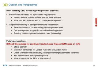 KfW Development Bank – REDD Early Movers Program
Outlook and Perspectives
26
Most pressing GNU issues regarding current portfolio:
• Balance results-based vs. input-based requirements:
• How to reduce “double burden” and be more efficient
• What can we dispense with in our respective systems?
• Align understanding of delegated mandate cooperation:
• Establish common understanding at management level
• Get management support for more hands-off approach
• Possibly discuss updates/revision to fees (bilaterally)
Future perspectives:
Difficult times ahead for continued results-based finance REM based on ERs
• ERs a scarcity
• Many ER earmarked for Carbon Fund and BioCarbon Fund.
• Green Climate Fund (also Early Action) and emerging domestic schemes
• Yet, deforestation still a pressing issue
• What is the niche for REM in this context?
 
