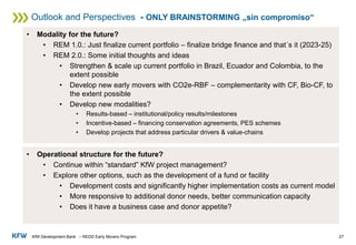 KfW Development Bank – REDD Early Movers Program
Outlook and Perspectives - ONLY BRAINSTORMING „sin compromiso“
27
• Modality for the future?
• REM 1.0.: Just finalize current portfolio – finalize bridge finance and that´s it (2023-25)
• REM 2.0.: Some initial thoughts and ideas
• Strengthen & scale up current portfolio in Brazil, Ecuador and Colombia, to the
extent possible
• Develop new early movers with CO2e-RBF – complementarity with CF, Bio-CF, to
the extent possible
• Develop new modalities?
• Results-based – institutional/policy results/milestones
• Incentive-based – financing conservation agreements, PES schemes
• Develop projects that address particular drivers & value-chains
• Operational structure for the future?
• Continue within “standard” KfW project management?
• Explore other options, such as the development of a fund or facility
• Development costs and significantly higher implementation costs as current model
• More responsive to additional donor needs, better communication capacity
• Does it have a business case and donor appetite?
 