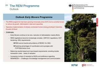 The REM Programme
Outlook
Outlook Early Movers Programme
› The REM programme has been growing immensely since 2015, but is currently forced
to reduce its growth: deforestation rates and capacities
› Operative implementation of already contracted funds is being prioritized: Colombia,
Ecuador & Brazil
› Challenges:
› Early Movers continue to be rare, reduction of deforestation needs efforts
› REM negotations become increasingly complex: UNFCCC regulations, GCF
tendering, GNU requirements
➔REM cannot resolve all problems of REDD+ for GNU
➔Realizing advantages of coordination and synergies with
FCPF/BioCarbon fund
› Balancing results-based and input-based requirements: avioding double
transaction costs - basis of valuation
› Increasing number of requests by NGOs and politicians regarding
REM/REDD+ – Challenge of knowledge management and communication
 