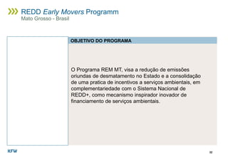 O Programa REM MT, visa a redução de emissões
oriundas de desmatamento no Estado e a consolidação
de uma pratica de incentivos a serviços ambientais, em
complementariedade com o Sistema Nacional de
REDD+, como mecanismo inspirador inovador de
financiamento de serviços ambientais.
32
REDD Early Movers Programm
Mato Grosso - Brasil
OBJETIVO DO PROGRAMA
 