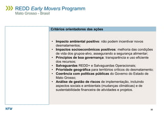 33
REDD Early Movers Programm
Mato Grosso - Brasil
Critérios orientadores das ações
• Impacto ambiental positivo: não podem incentivar novos
desmatamentos;
• Impactos socioeconômicos positivos: melhoria das condições
de vida dos grupos-alvo, assegurando a segurança alimentar;
• Princípios de boa governança: transparência e uso eficiente
dos recursos;
• Salvaguardas REDD+ e Salvaguardas Operacionais;
• Prioridade geográfica para territórios críticos do desmatamento;
• Coerência com políticas públicas do Governo do Estado de
Mato Grosso;
• Análise de gestão de riscos de implementação, incluindo
aspectos sociais e ambientais (mudanças climáticas) e de
sustentabilidade financeira de atividades e projetos.
 