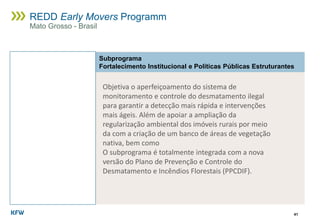 41
REDD Early Movers Programm
Mato Grosso - Brasil
Subprograma
Fortalecimento Institucional e Políticas Públicas Estruturantes
Objetiva o aperfeiçoamento do sistema de
monitoramento e controle do desmatamento ilegal
para garantir a detecção mais rápida e intervenções
mais ágeis. Além de apoiar a ampliação da
regularização ambiental dos imóveis rurais por meio
da com a criação de um banco de áreas de vegetação
nativa, bem como
O subprograma é totalmente integrada com a nova
versão do Plano de Prevenção e Controle do
Desmatamento e Incêndios Florestais (PPCDIF).
 