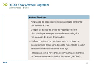 44
REDD Early Movers Programm
Mato Grosso - Brasil
Ações e Objetivos
− Ampliação da capacidade de regularização ambiental
dos Imóveis Rurais.
− Criação de banco de áreas de vegetação nativa
disponíveis para compensação de reserva legal, e
recuperação de áreas degradadas.
− Unificar o sistema de monitoramento e controle de
desmatamento ilegal para detecção mais rápida e coibir
atividades criminais de forma mais ágil.
− Integração com o novo Plano de Prevenção e Controle
do Desmatamento e Incêndios Florestais (PPCDIF).
 