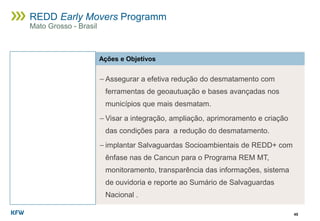 45
REDD Early Movers Programm
Mato Grosso - Brasil
Ações e Objetivos
− Assegurar a efetiva redução do desmatamento com
ferramentas de geoautuação e bases avançadas nos
municípios que mais desmatam.
− Visar a integração, ampliação, aprimoramento e criação
das condições para a redução do desmatamento.
− implantar Salvaguardas Socioambientais de REDD+ com
ênfase nas de Cancun para o Programa REM MT,
monitoramento, transparência das informações, sistema
de ouvidoria e reporte ao Sumário de Salvaguardas
Nacional .
 