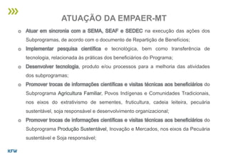 o Atuar em sincronia com a SEMA, SEAF e SEDEC na execução das ações dos
Subprogramas, de acordo com o documento de Repartição de Benefícios;
o Implementar pesquisa científica e tecnológica, bem como transferência de
tecnologia, relacionada às práticas dos beneficiários do Programa;
o Desenvolver tecnologia, produto e/ou processos para a melhoria das atividades
dos subprogramas;
o Promover trocas de informações científicas e visitas técnicas aos beneficiários do
Subprograma Agricultura Familiar, Povos Indígenas e Comunidades Tradicionais,
nos eixos do extrativismo de sementes, fruticultura, cadeia leiteira, pecuária
sustentável, soja responsável e desenvolvimento organizacional;
o Promover trocas de informações científicas e visitas técnicas aos beneficiários do
Subprograma Produção Sustentável, Inovação e Mercados, nos eixos da Pecuária
sustentável e Soja responsável;
ATUAÇÃO DA EMPAER-MT
 