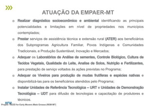 o Realizar diagnóstico socioeconômico e ambiental identificando as principais
potencialidades e limitações em nível de propriedades nos municípios
contemplados;
o Prestar serviços de assistência técnica e extensão rural (ATER) aos beneficiários
dos Subprogramas Agricultura Familiar, Povos Indígenas e Comunidades
Tradicionais, e Produção Sustentável, Inovação e Mercados;
o Adequar os Laboratórios de Análise de sementes, Controle Biológico, Cultura de
Tecidos Vegetais, Qualidade do Leite, Analise de Solos, Nutrição e Fertilizantes,
para prestação de serviço voltados às ações previstas no Programa;
o Adequar os Viveiros para produção de mudas frutíferas e espécies nativas e
disponibilizá-las para os beneficiários atendidos pelo Programa;
o Instalar Unidades de Referência Tecnológica – URT e Unidades de Demonstração
Tecnológica – UDT para difusão de tecnologias e capacitação de produtores e
técnicos.
ATUAÇÃO DA EMPAER-MT
Projeto REDD for Early Movers Mato Grosso (REM MT)
 
