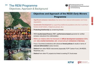 The REM Programme
Objectives, Approach & Background
Objectives and Approach of the REDD Early Movers
Programme
› REM results-based finance (RBF): performance-based payments for verified
emission reductions from deforestation
› REM is an initiative within the framework of official development assistance (ODA)
and not a market mechanism, not compensating for emissions in Germany
› Focus: Countries/Jurisdictions with advanced forest policies & results in terms of
reduced deforestation (early movers)
› Distinct from other REDD instruments (especially FCPF Carbon Fund, UN-REDD,
Readiness, etc.)
› Distinct from other FC projects but linked to existing FC focal areas
› Significant emission reductions that derive from reduced deforestation and forest
degradation
› Sustainable Development by supporting traditional populations who live in and from
forests (small holders, indigenous groups, etc.)
› Protecting biodiversity by conserving forests
 