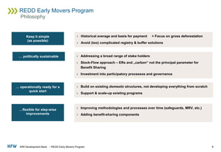 KfW Development Bank – REDD Early Movers Program
REDD Early Movers Program
8
Philosophy
› Historical average and basis for payment > Focus on gross deforestation
› Avoid (too) complicated registry & buffer solutions
Keep it simple
(as possible)
… politically sustainable › Addressing a broad range of stake holders
› Stock-Flow approach – ERs and „carbon“ not the principal parameter for
Benefit Sharing
› Investment into participatory processos and governance
… operationally ready for a
quick start
› Build on existing domestic structures, not developing everything from scratch
› Support & scale-up existing programs
…flexible for step-wise
improvements
› Improving methodologies and processes over time (safeguards, MRV, etc.)
› Adding benefit-sharing components
 
