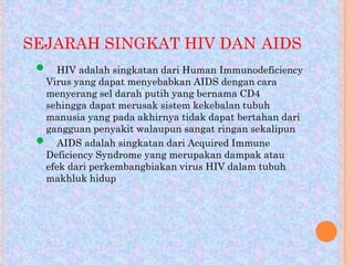 SEJARAH SINGKAT HIV DAN AIDS





HIV adalah singkatan dari Human Immunodeficiency
Virus yang dapat menyebabkan AIDS dengan cara
menyerang sel darah putih yang bernama CD4
sehingga dapat merusak sistem kekebalan tubuh
manusia yang pada akhirnya tidak dapat bertahan dari
gangguan penyakit walaupun sangat ringan sekalipun
AIDS adalah singkatan dari Acquired Immune
Deficiency Syndrome yang merupakan dampak atau
efek dari perkembangbiakan virus HIV dalam tubuh
makhluk hidup

 