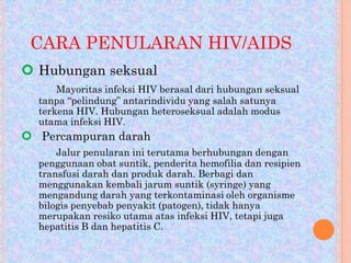 CARA PENULARAN HIV/AIDS
 Hubungan seksual
Mayoritas infeksi HIV berasal dari hubungan seksual
tanpa “pelindung” antarindividu yang salah satunya
terkena HIV. Hubungan heteroseksual adalah modus
utama infeksi HIV.

 Percampuran darah
Jalur penularan ini terutama berhubungan dengan
penggunaan obat suntik, penderita hemofilia dan resipien
transfusi darah dan produk darah. Berbagi dan
menggunakan kembali jarum suntik (syringe) yang
mengandung darah yang terkontaminasi oleh organisme
bilogis penyebab penyakit (patogen), tidak hanya
merupakan resiko utama atas infeksi HIV, tetapi juga
hepatitis B dan hepatitis C.

 