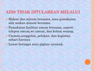 AIDS TIDAK DITULARKAN MELALUI
Makan dan minum bersama, atau pemakaian
alat makan minum bersama.
 Pemakaian fasilitas umum bersama, seperti
telepon umum,wc umum, dan kolam renang.
 Ciuman,senggolan, pelukan, dan kegiatan
sehari-harinya
 Lewat keringat atau gigitan nyamuk.


 