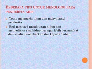 BEBERAPA TIPS UNTUK MENOLONG PARA
PENDERITA AIDS
Tetap memperhatikan dan menyayangi
penderita
 Beri motivasi untuk tetap hidup dan
menjadikan sisa hidupnya agar lebih bermanfaat
dan selalu mendekatkan diri kepada Tuhan.


 