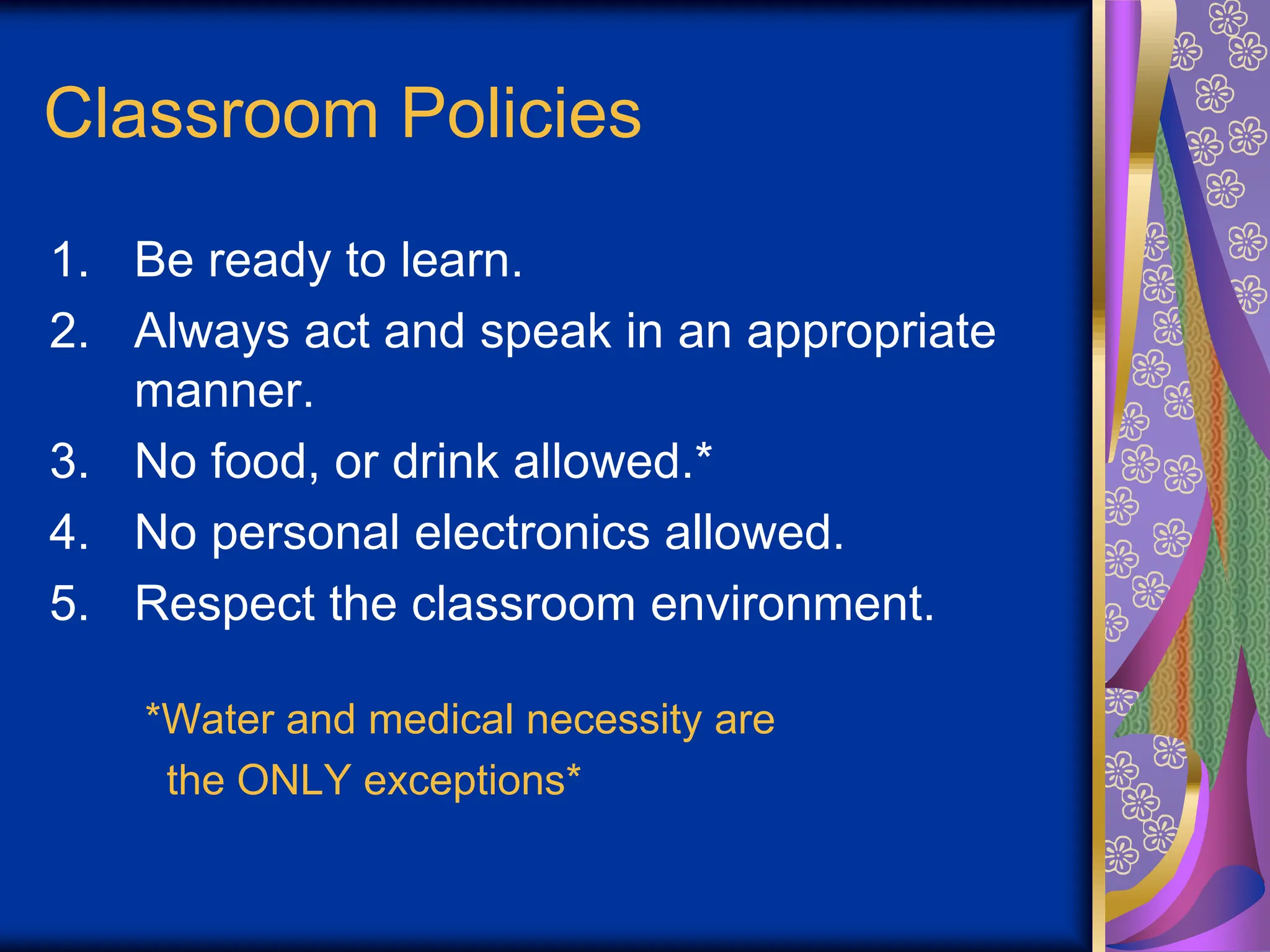 Classroom Policies
1. Be ready to learn.
2. Always act and speak in an appropriate
manner.
3. No food, or drink allowed.*
4. No personal electronics allowed.
5. Respect the classroom environment.
*Water and medical necessity are
the ONLY exceptions*
 