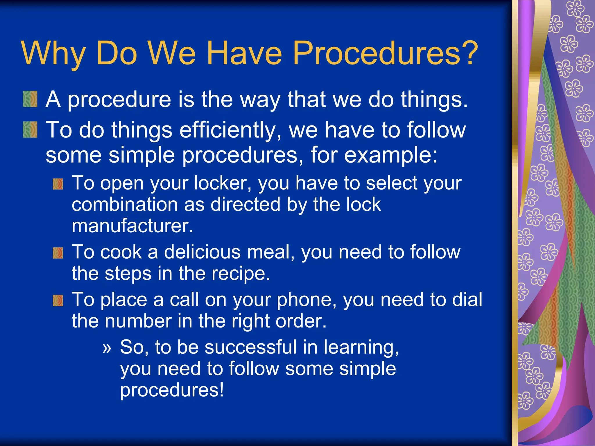 Why Do We Have Procedures?
A procedure is the way that we do things.
To do things efficiently, we have to follow
some simple procedures, for example:
To open your locker, you have to select your
combination as directed by the lock
manufacturer.
To cook a delicious meal, you need to follow
the steps in the recipe.
To place a call on your phone, you need to dial
the number in the right order.
» So, to be successful in learning,
you need to follow some simple
procedures!
 