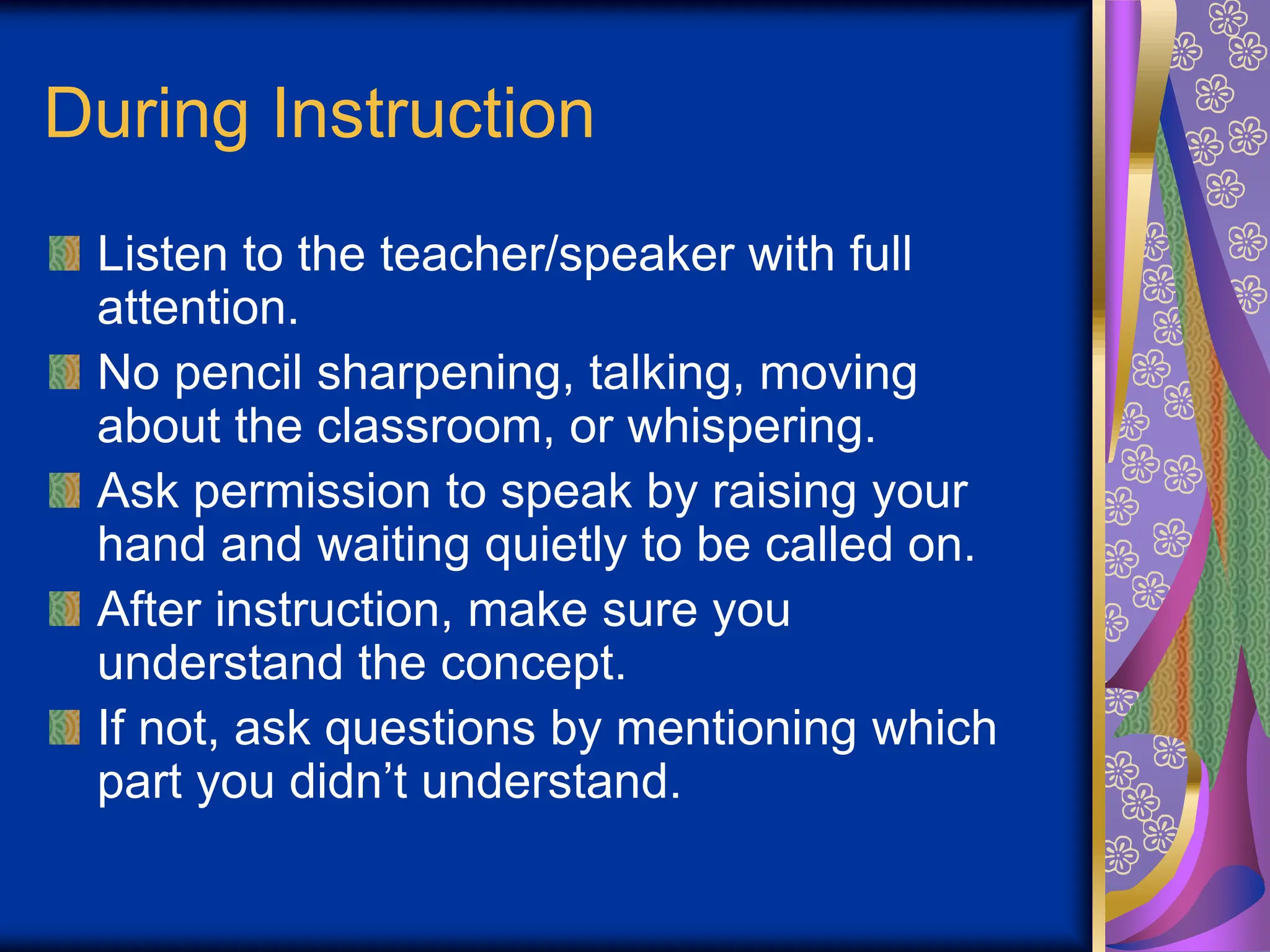 During Instruction
Listen to the teacher/speaker with full
attention.
No pencil sharpening, talking, moving
about the classroom, or whispering.
Ask permission to speak by raising your
hand and waiting quietly to be called on.
After instruction, make sure you
understand the concept.
If not, ask questions by mentioning which
part you didn’t understand.
 