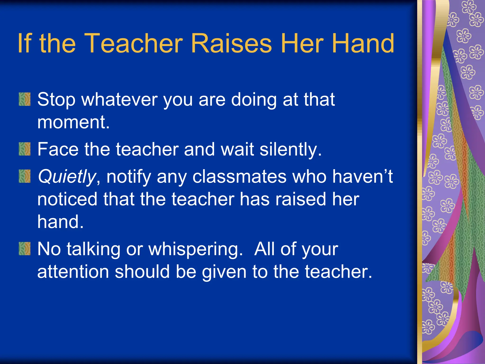 If the Teacher Raises Her Hand
Stop whatever you are doing at that
moment.
Face the teacher and wait silently.
Quietly, notify any classmates who haven’t
noticed that the teacher has raised her
hand.
No talking or whispering. All of your
attention should be given to the teacher.
 