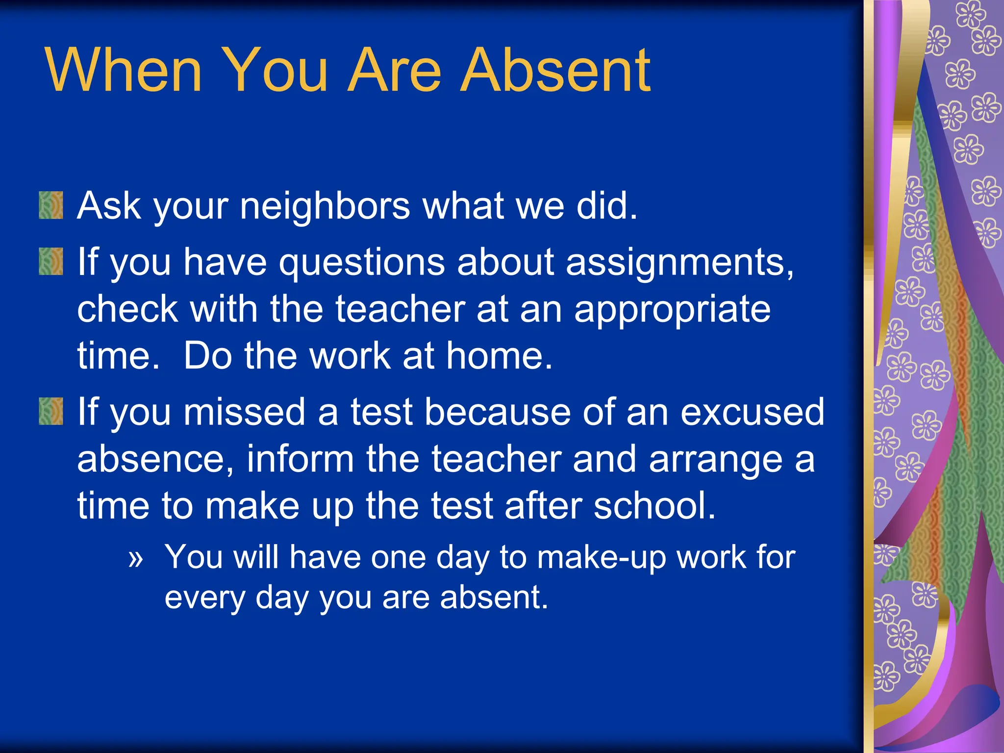 When You Are Absent
Ask your neighbors what we did.
If you have questions about assignments,
check with the teacher at an appropriate
time. Do the work at home.
If you missed a test because of an excused
absence, inform the teacher and arrange a
time to make up the test after school.
» You will have one day to make-up work for
every day you are absent.
 
