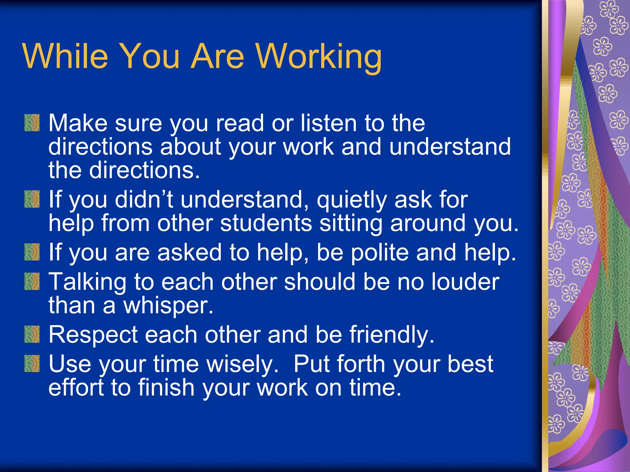 While You Are Working
Make sure you read or listen to the
directions about your work and understand
the directions.
If you didn’t understand, quietly ask for
help from other students sitting around you.
If you are asked to help, be polite and help.
Talking to each other should be no louder
than a whisper.
Respect each other and be friendly.
Use your time wisely. Put forth your best
effort to finish your work on time.
 