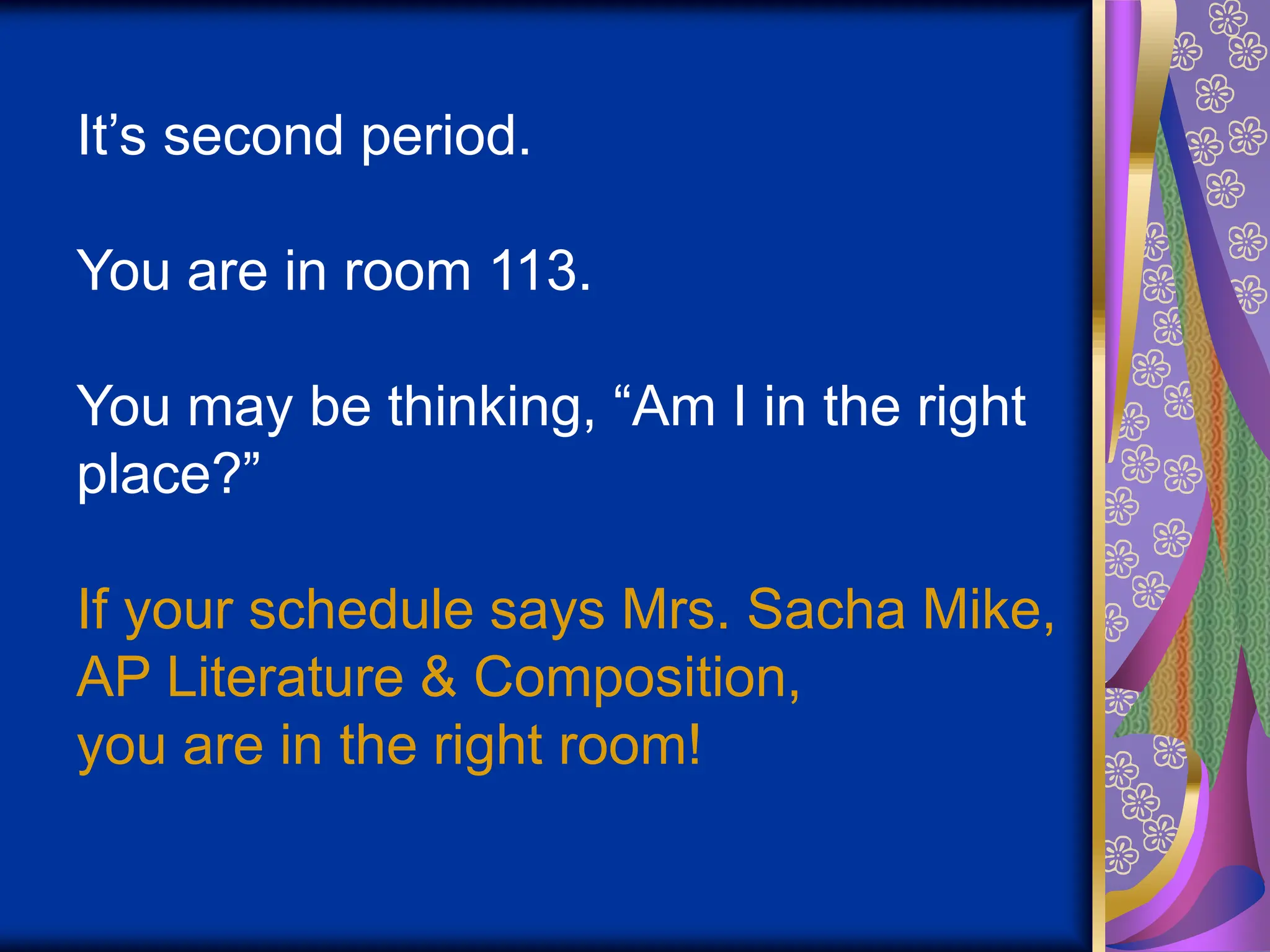 It’s second period.
You are in room 113.
You may be thinking, “Am I in the right
place?”
If your schedule says Mrs. Sacha Mike,
AP Literature & Composition,
you are in the right room!
 