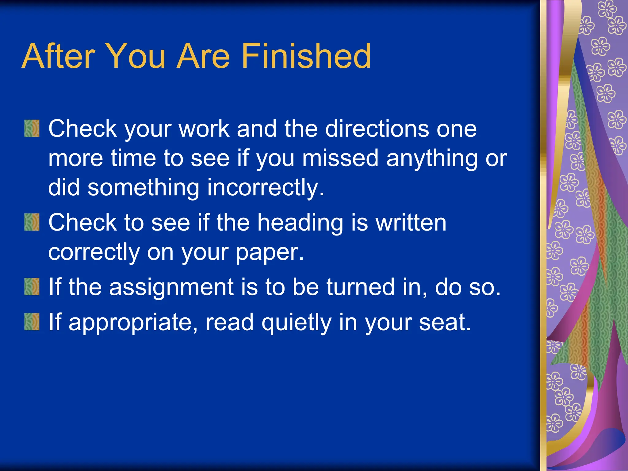 After You Are Finished
Check your work and the directions one
more time to see if you missed anything or
did something incorrectly.
Check to see if the heading is written
correctly on your paper.
If the assignment is to be turned in, do so.
If appropriate, read quietly in your seat.
 