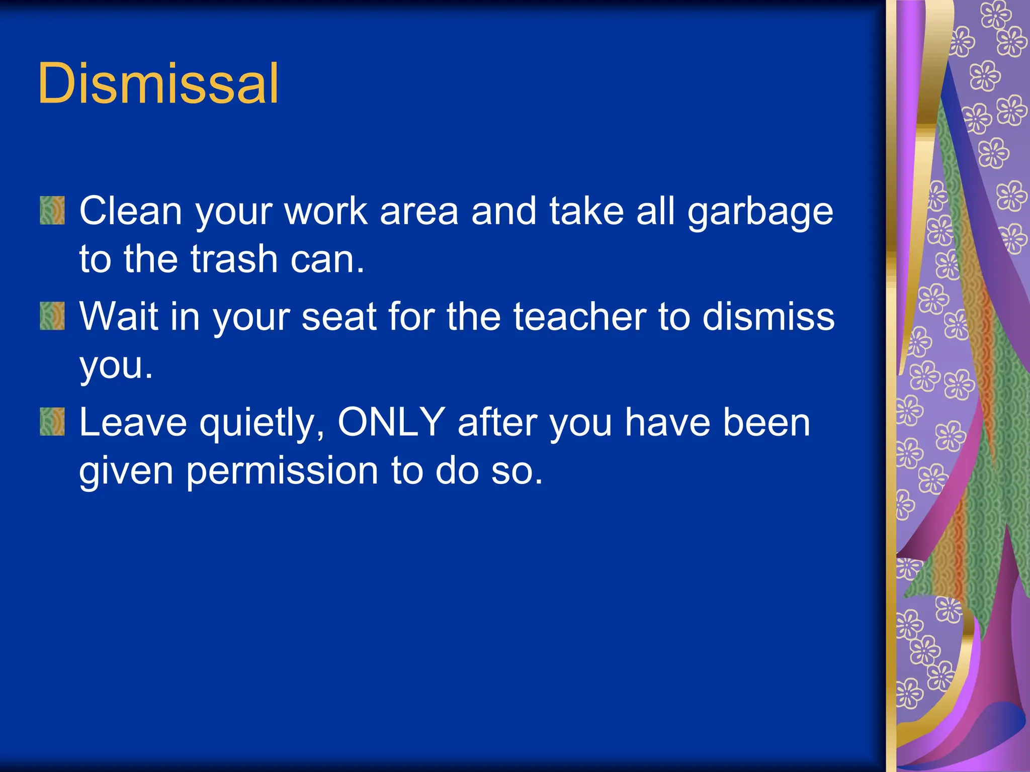 Dismissal
Clean your work area and take all garbage
to the trash can.
Wait in your seat for the teacher to dismiss
you.
Leave quietly, ONLY after you have been
given permission to do so.
 