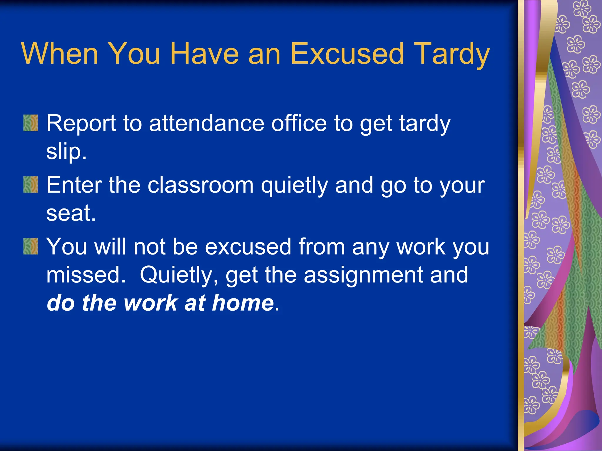 When You Have an Excused Tardy
Report to attendance office to get tardy
slip.
Enter the classroom quietly and go to your
seat.
You will not be excused from any work you
missed. Quietly, get the assignment and
do the work at home.
 