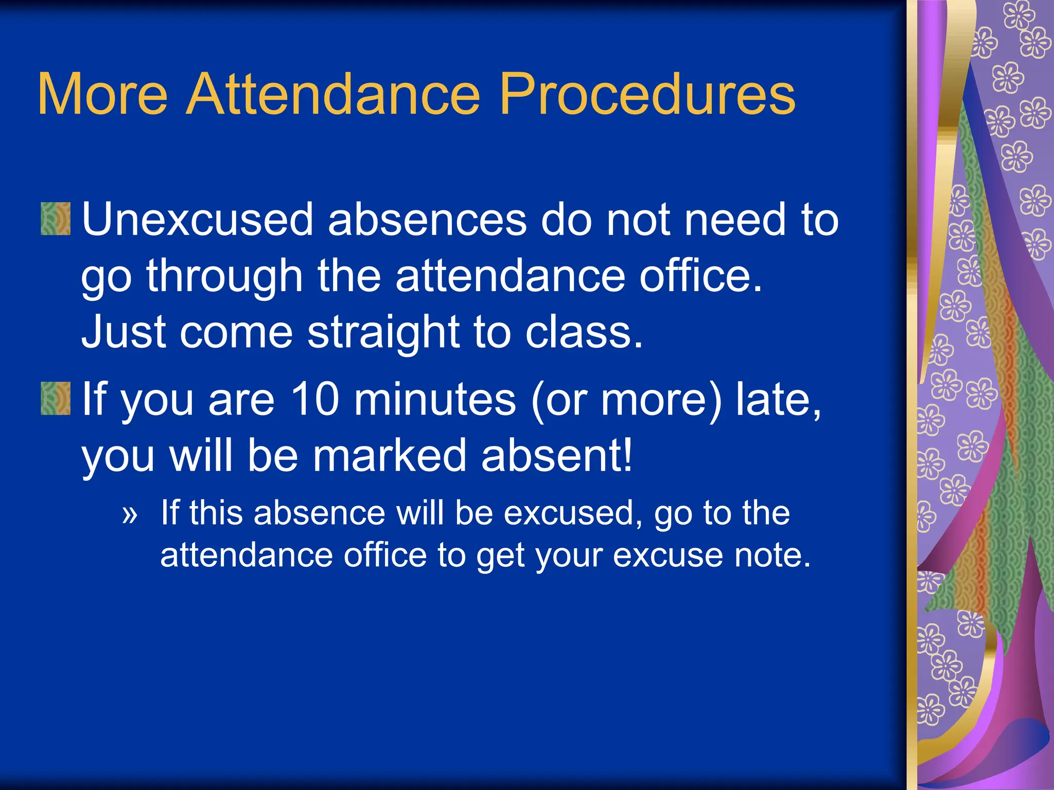 More Attendance Procedures
Unexcused absences do not need to
go through the attendance office.
Just come straight to class.
If you are 10 minutes (or more) late,
you will be marked absent!
» If this absence will be excused, go to the
attendance office to get your excuse note.
 