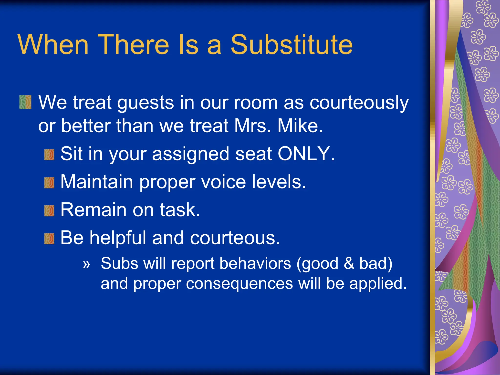 When There Is a Substitute
We treat guests in our room as courteously
or better than we treat Mrs. Mike.
Sit in your assigned seat ONLY.
Maintain proper voice levels.
Remain on task.
Be helpful and courteous.
» Subs will report behaviors (good & bad)
and proper consequences will be applied.
 