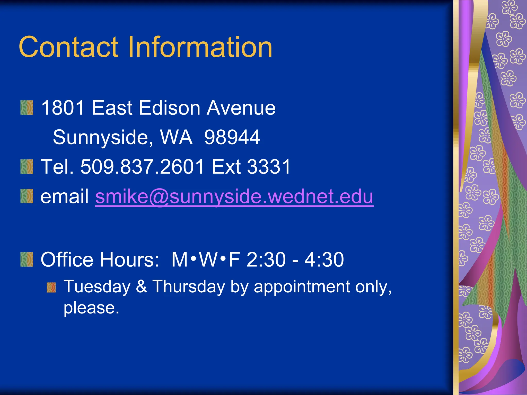 Contact Information
1801 East Edison Avenue
Sunnyside, WA 98944
Tel. 509.837.2601 Ext 3331
email smike@sunnyside.wednet.edu
Office Hours: M•W•F 2:30 - 4:30
Tuesday & Thursday by appointment only,
please.
 