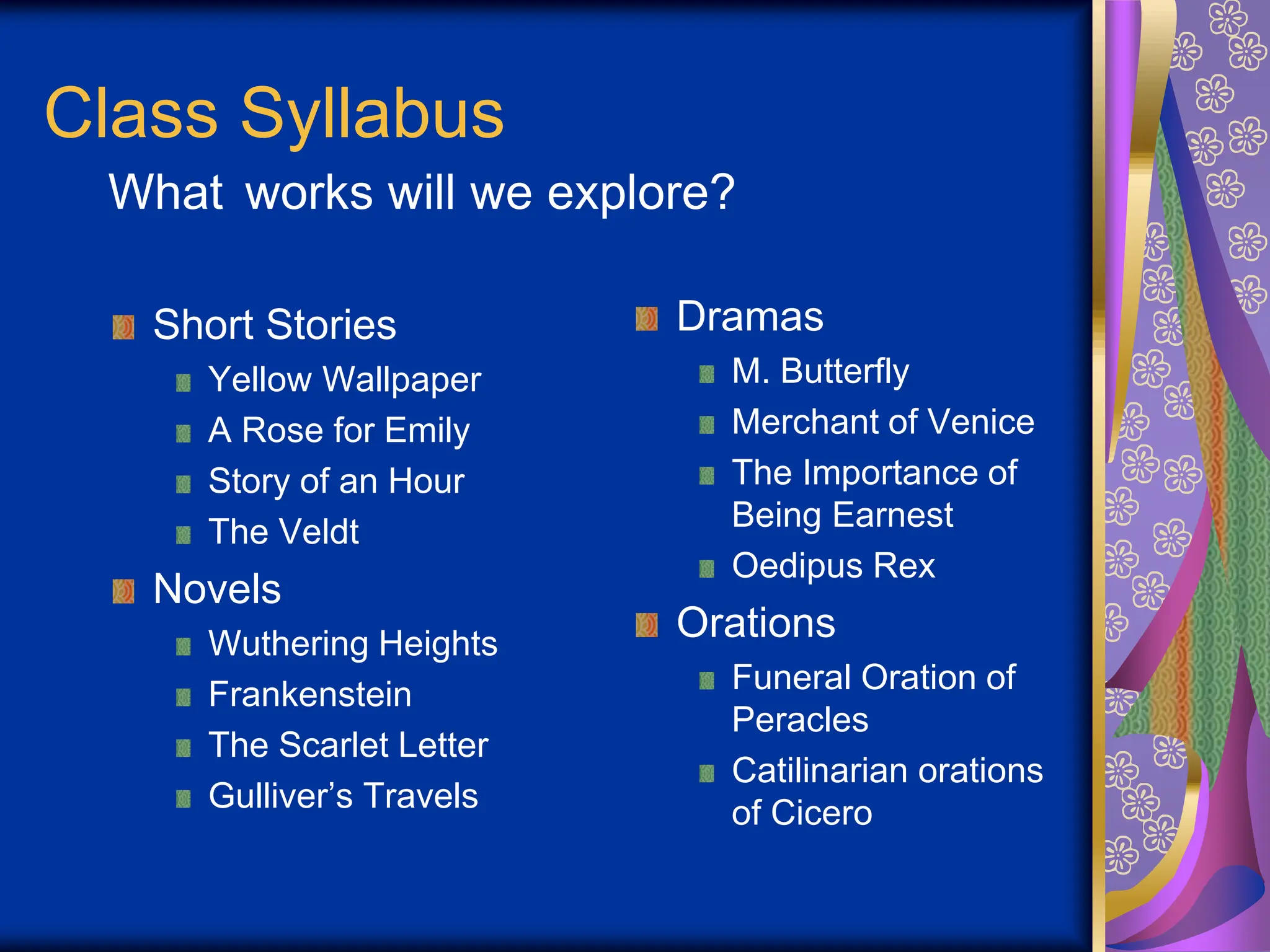 Class Syllabus
Short Stories
Yellow Wallpaper
A Rose for Emily
Story of an Hour
The Veldt
Novels
Wuthering Heights
Frankenstein
The Scarlet Letter
Gulliver’s Travels
Dramas
M. Butterfly
Merchant of Venice
The Importance of
Being Earnest
Oedipus Rex
Orations
Funeral Oration of
Peracles
Catilinarian orations
of Cicero
What works will we explore?
 