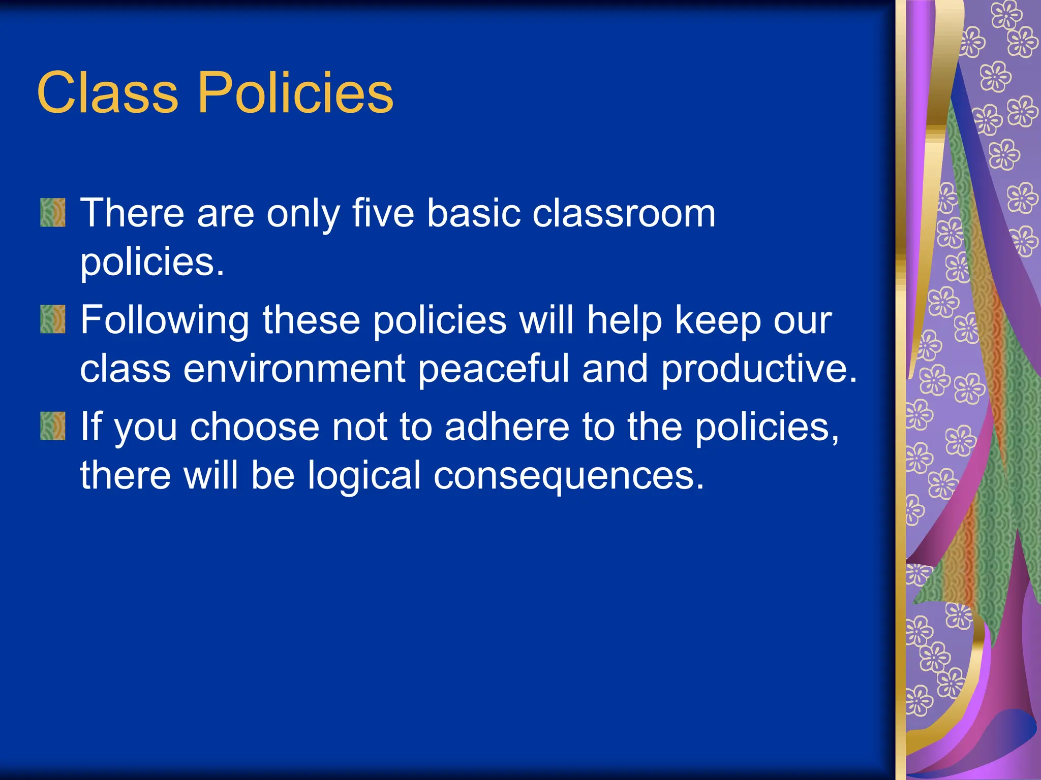 Class Policies
There are only five basic classroom
policies.
Following these policies will help keep our
class environment peaceful and productive.
If you choose not to adhere to the policies,
there will be logical consequences.
 